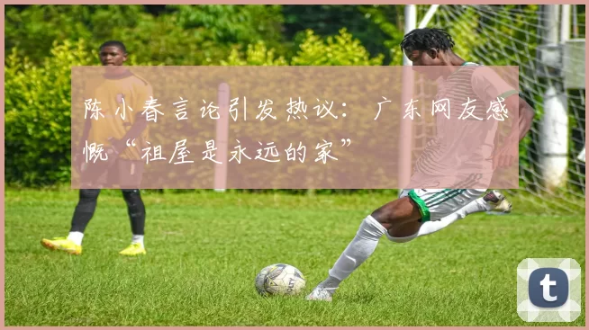 陈小春言论引发热议：广东网友感慨“祖屋是永远的家”