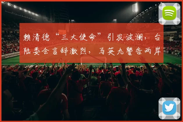 赖清德“三大使命”引发波澜，台陆委会言辞激烈，马英九警告两岸局势恶化