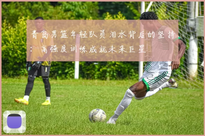 青岛男篮年轻队员泪水背后的坚持：高强度训练成就未来巨星