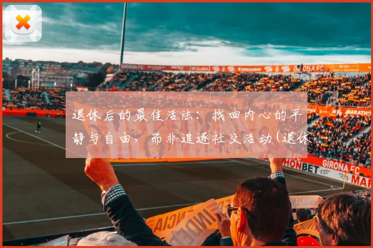退休后的最佳活法：找回内心的平静与自由，而非追逐社交活动(退休后保持愉悦的心态)