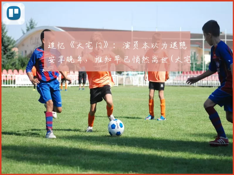 追忆《大宅门》：演员本以为退隐安享晚年，谁知早已悄然离世(大宅门演员谁死了)